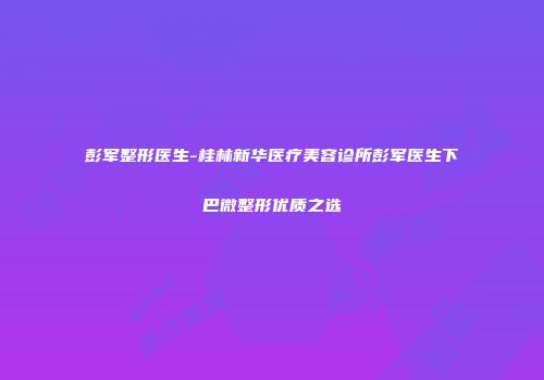 彭军整形医生-桂林新华医疗美容诊所彭军医生下巴微整形优质之选