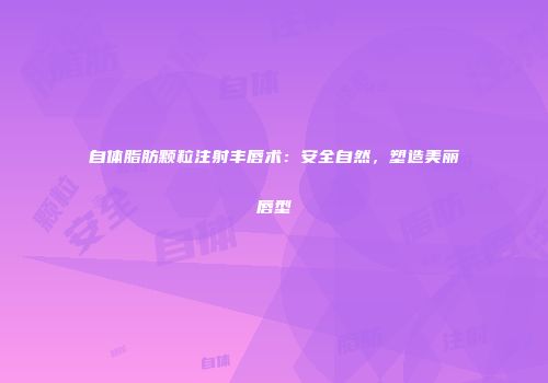 自体脂肪颗粒注射丰唇术：安全自然，塑造美丽唇型