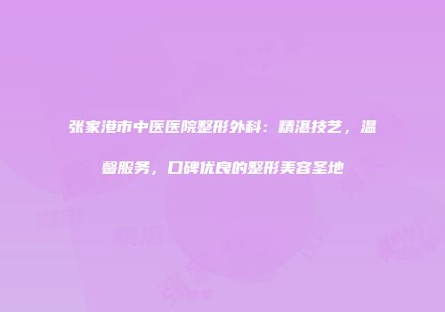 张家港市中医医院整形外科:精湛技艺,温馨服务,口碑优良的整形美容圣地