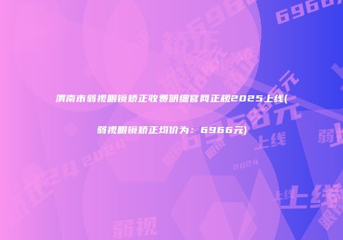 渭南市弱视眼镜矫正收费明细官网正规2025上线(弱视眼镜矫正均价为:6966元)