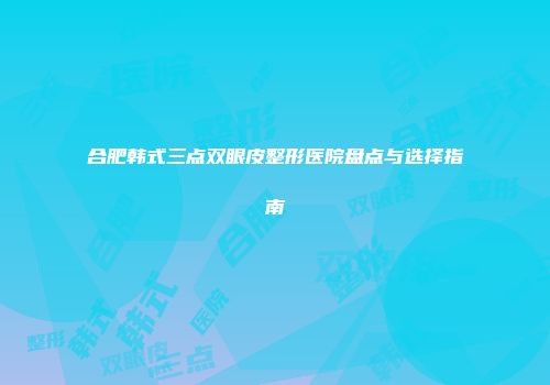 合肥韩式三点双眼皮整形医院盘点与选择指南