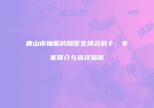 唐山市抽脂减腿医生排名前十:专家简介与选择指南