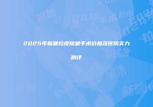 2025年新疆拉皮除皱手术价格及医院实力测评