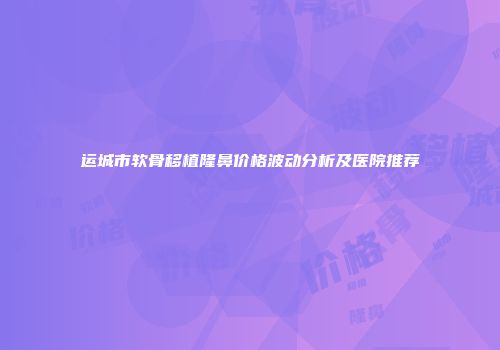 运城市软骨移植隆鼻价格波动分析及医院推荐