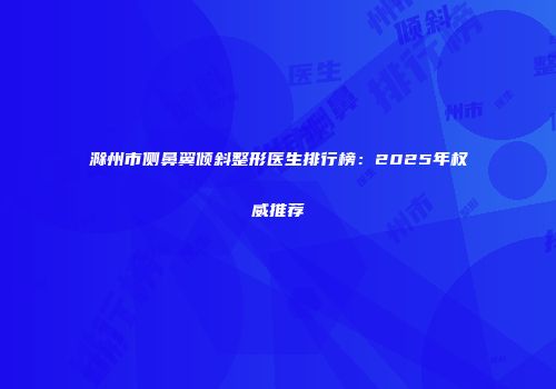 滁州市侧鼻翼倾斜整形医生排行榜:2025年权威推荐
