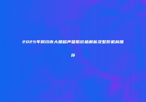 2025年铜川市大腿超声吸脂价格解析及整形机构推荐