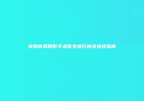 沈阳市耳畸形手术医生排行榜及选择指南