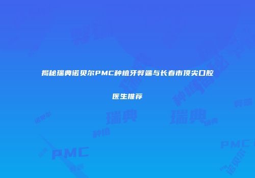 揭秘瑞典诺贝尔PMC种植牙弊端与长春市顶尖口腔医生推荐