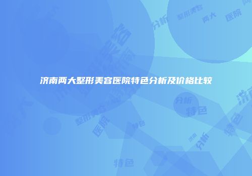济南两大整形美容医院特色分析及价格比较