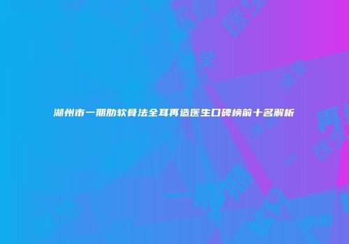 湖州市一期肋软骨法全耳再造医生口碑榜前十名解析