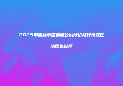 2025年吉林市面部皱纹消除价格行情及医院医生推荐