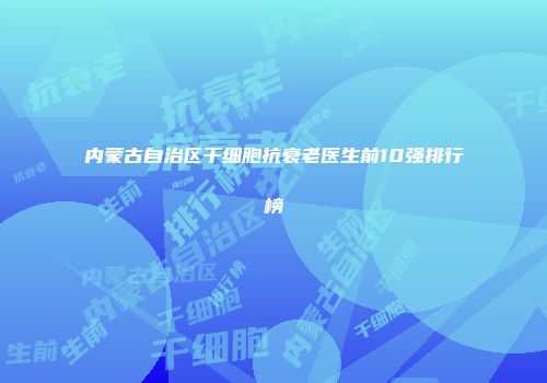 内蒙古自治区干细胞抗衰老医生前10强排行榜