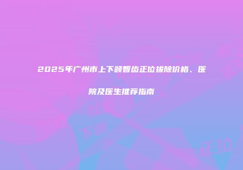 2025年广州市上下颌智齿正位拔除价格、医院及医生推荐指南