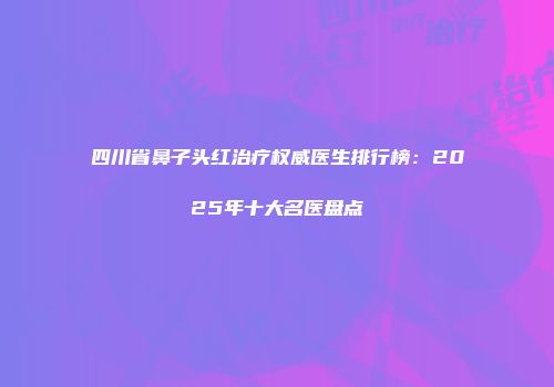 四川省鼻子头红治疗权威医生排行榜:2025年十大名医盘点