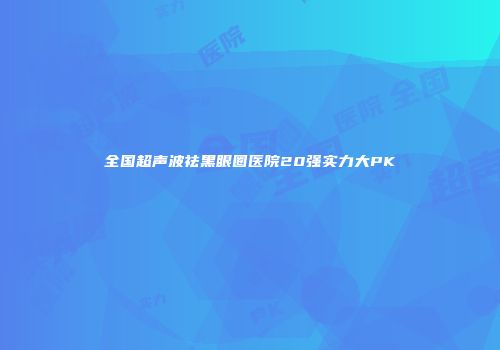 全国超声波祛黑眼圈医院20强实力大PK