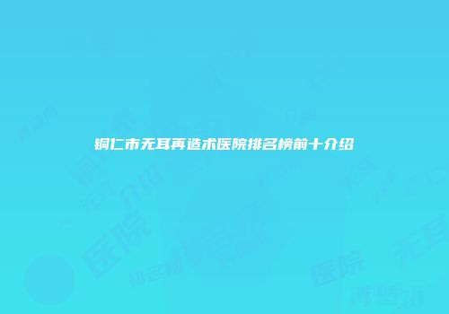 铜仁市无耳再造术医院排名榜前十介绍