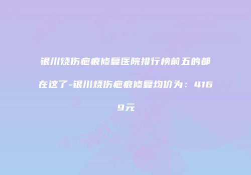 银川烧伤疤痕修复医院排行榜前五的都在这了-银川烧伤疤痕修复均价为:4169元