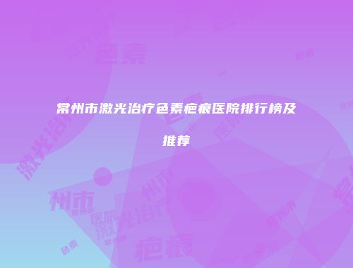 常州市激光治疗色素疤痕医院排行榜及推荐