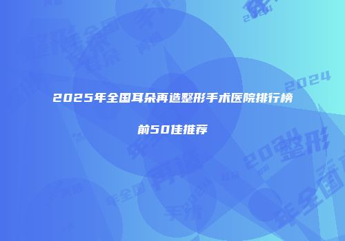 2025年全国耳朵再造整形手术医院排行榜前50佳推荐