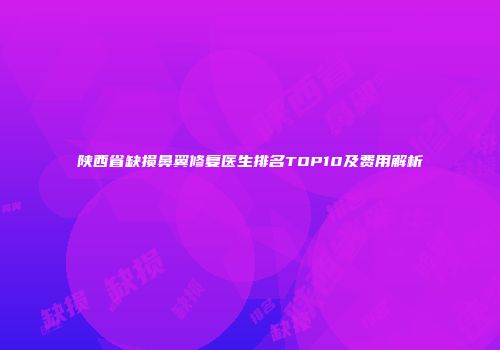 陕西省缺损鼻翼修复医生排名TOP10及费用解析
