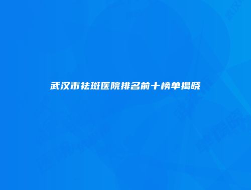 武汉市祛斑医院排名前十榜单揭晓