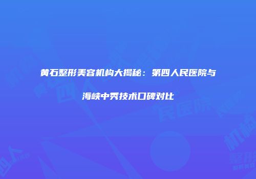 黄石整形美容机构大揭秘：第四人民医院与海峡中秀技术口碑对比
