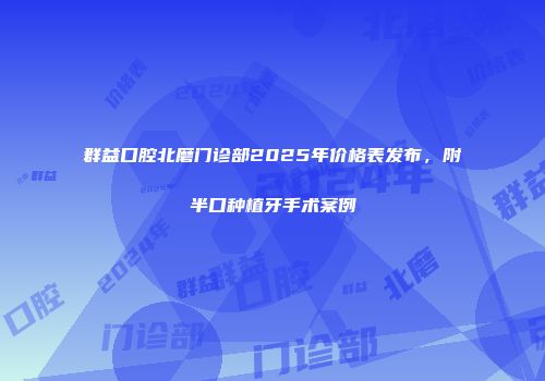 群益口腔北磨门诊部2025年价格表发布,附半口种植牙手术案例