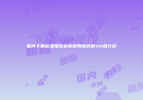 国内下眼睑鱼尾纹去除医院排名前50强介绍