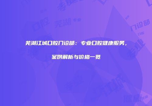 芜湖江城口腔门诊部：专业口腔健康服务，案例解析与价格一览