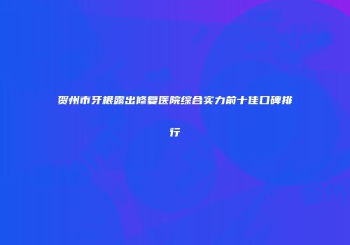 贺州市牙根露出修复医院综合实力前十佳口碑排行