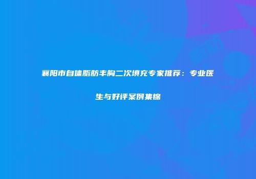 襄阳市自体脂肪丰胸二次填充专家推荐：专业医生与好评案例集锦