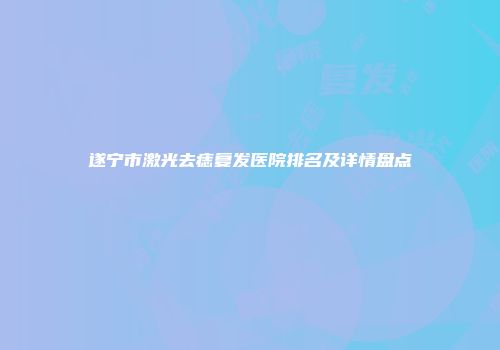 遂宁市激光去痣复发医院排名及详情盘点