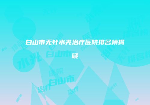 白山市无针水光治疗医院排名榜揭晓