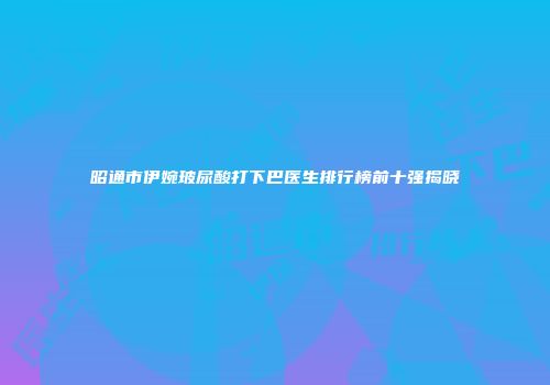 昭通市伊婉玻尿酸打下巴医生排行榜前十强揭晓