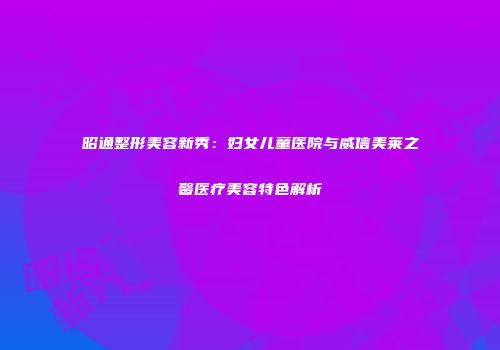 昭通整形美容新秀:妇女儿童医院与威信美莱之馨医疗美容特色解析