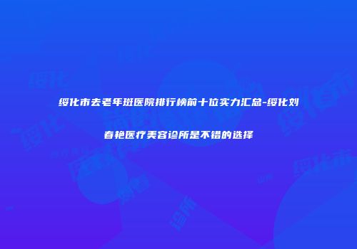 绥化市去老年斑医院排行榜前十位实力汇总-绥化刘春艳医疗美容诊所是不错的选择