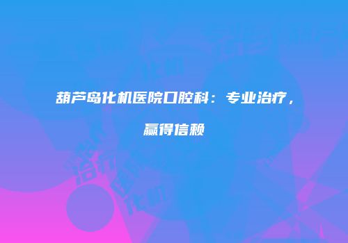 葫芦岛化机医院口腔科：专业治疗，赢得信赖