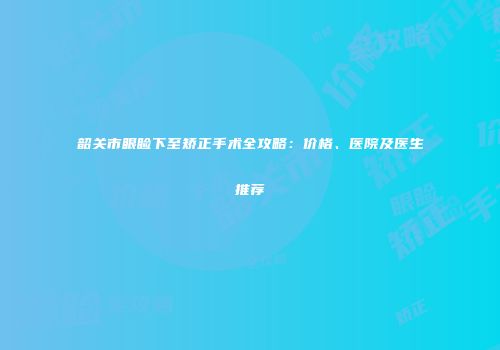 韶关市眼睑下至矫正手术全攻略：价格、医院及医生推荐