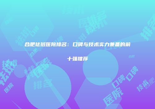 合肥祛斑医院排名：口碑与技术实力兼备的前十强推荐
