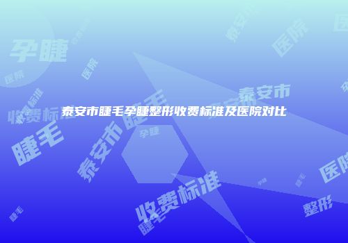 泰安市睫毛孕睫整形收费标准及医院对比