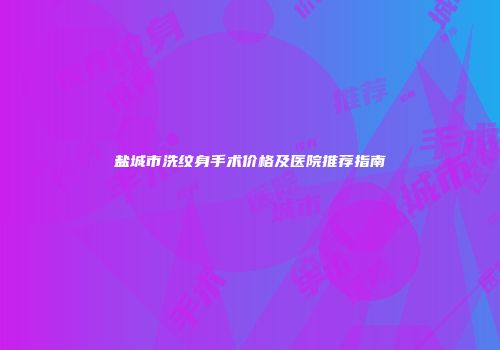 盐城市洗纹身手术价格及医院推荐指南