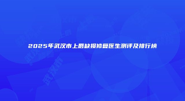 2025年武汉市上唇缺损修复医生测评及排行榜