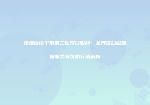 福建省南平市第二医院口腔科:全方位口腔健康服务与价格行情解析