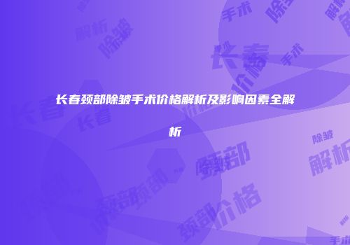 长春颈部除皱手术价格解析及影响因素全解析