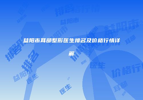 益阳市耳部整形医生排名及价格行情详解