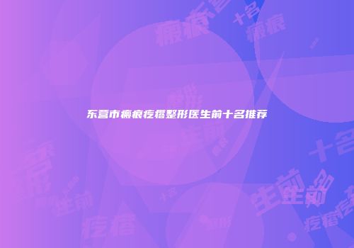 东营市瘢痕疙瘩整形医生前十名推荐