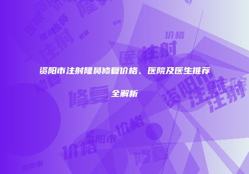 资阳市注射隆鼻修复价格、医院及医生推荐全解析