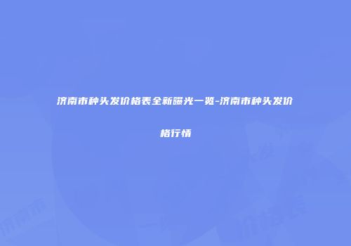 济南市种头发价格表全新曝光一览-济南市种头发价格行情