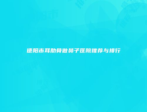 德阳市耳肋骨做鼻子医院推荐与排行