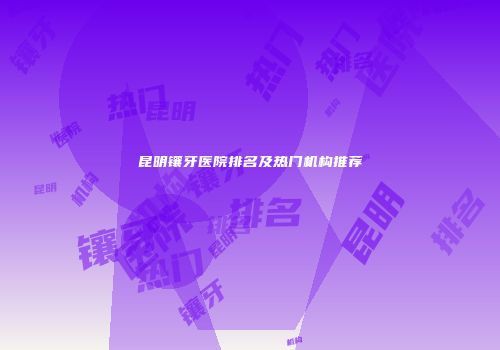 昆明镶牙医院排名及热门机构推荐
